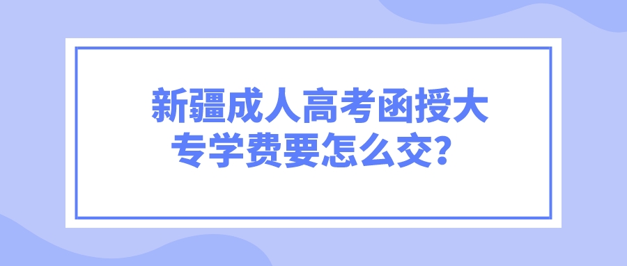 新疆成人高考函授大专学费要怎么交？