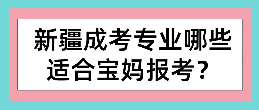 新疆成考专业哪些适合宝妈报考？